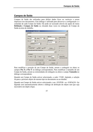 Campos de Saída




Campos de Saída
Campos de Saída são utilizados para definir dados fixos ou variáveis a serem
impressos nos documentos. Este diálogo é utilizado para descrever a configuração e o
conteúdo de cada Campo de Saída. Ele pode ser acessado através da opção de menu
Definição | Campos de Saída ou clicando duas vezes no retângulo de Campo de
Saída na área de trabalho.




Para modificar a posição de um Campo de Saída, arraste o retângulo ou altere os
campos Pos X e Pos Y no diálogo correspondente. Para modificar o tamanho de um
Campo de Saída, arraste as extremidades do retângulo ou altere o campo Tamanho no
diálogo correspondente.
Quando um Campo de Saída estiver selecionado, a cada <TAB> digitado, a seleção
irá para o próximo objeto do mesmo tipo no documento ou no detalhe.
Quando um Campo de Saída estiver selecionado e um <ENTER> ou <ESPAÇO> for
digitado será automaticamente aberto o diálogo de definição do objeto sem que seja
necessário um duplo clique.

                                        57
 