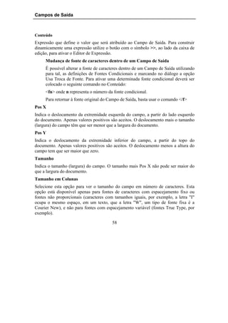 Campos de Saída



Conteúdo
Expressão que define o valor que será atribuído ao Campo de Saída. Para construir
dinamicamente uma expressão utilize o botão com o símbolo >>, ao lado da caixa de
edição, para ativar o Editor de Expressão.
     Mudança de fonte de caracteres dentro de um Campo de Saída
     É possível alterar a fonte de caracteres dentro de um Campo de Saída utilizando
     para tal, as definições de Fontes Condicionais e marcando no diálogo a opção
     Usa Troca de Fonte. Para ativar uma determinada fonte condicional deverá ser
     colocado o seguinte comando no Conteúdo:
     <fn> onde n representa o número da fonte condicional.
     Para retornar à fonte original do Campo de Saída, basta usar o comando </f>
Pos X
Indica o deslocamento da extremidade esquerda do campo, a partir do lado esquerdo
do documento. Apenas valores positivos são aceitos. O deslocamento mais o tamanho
(largura) do campo têm que ser menor que a largura do documento.
Pos Y
Indica o deslocamento da extremidade inferior do campo, a partir do topo do
documento. Apenas valores positivos são aceitos. O deslocamento menos a altura do
campo tem que ser maior que zero.
Tamanho
Indica o tamanho (largura) do campo. O tamanho mais Pos X não pode ser maior do
que a largura do documento.
Tamanho em Colunas
Selecione esta opção para ver o tamanho do campo em número de caracteres. Esta
opção está disponível apenas para fontes de caracteres com espacejamento fixo ou
fontes não proporcionais (caracteres com tamanhos iguais, por exemplo, a letra "I"
ocupa o mesmo espaço, em um texto, que a letra "W", um tipo de fonte fixa é a
Courier New), e não para fontes com espacejamento variável (fontes True Type, por
exemplo).

                                        58
 