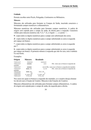 Campos de Saída



Unidade
Permite escolher entre Pixels, Polegadas, Centímetros ou Milímetros.
Máscara
Máscaras são utilizadas para formatar os Campos de Saída, inserindo caracteres e
formatando campos numéricos e alfanuméricos.
Máscaras numéricas são utilizadas para formatar campos numéricos. A cadeia de
origem será copiada para o campo de saída, da direita para a esquerda. Caracteres
válidos para máscara numérica são: 9, Z, *, $, a vírgula ‘,’, e o ponto ‘.’.
9 - copia todos os dígitos numéricos para o campo sem substituição dos zeros.
Z - copia todos os dígitos numéricos para o campo substituindo os zeros à esquerda
por espaço em branco.
* - copia todos os dígitos numéricos para o campo substituindo os zeros à esquerda
por *.
$ - copia todos os dígitos numéricos para o campo substituindo os zeros à esquerda
por espaço em branco. O primeiro número à esquerda que não for zero, terá o símbolo
$ à sua frente.
Exemplos:
Origem          Máscara         Resultado
"0 0 0 1 2 3"      999999               000123
"0 0 0 1 2 3"      ZZZZZZ                  123             Obs.: neste caso os brancos à esquerda são
mantidos
"0 0 0 1 2 3"     $$$$$$                   $ 1 2 3 Obs.: neste caso os brancos a esquerda são mantidos
"0 0 0 0 0 0"    $$$$,9 9                    $,0 0           Obs.: neste caso os brancos à esquerda são
mantidos
"0 0 1 2 3 4"    $$$$,9 9           $ 1 2, 3 4
"1 0 0 0 0 0"             99                   0
"3 4 2 3 0 0"   9. 9 9 9, 9 9     3. 4 2 3, 0 0
"0 0 0 1 2 3"    ***9,9 9          ***1, 2 3

Nos casos nos quais os brancos a esquerda são mantidos, se o usuário deseja eliminá-
los deverá usar a Função de Usuário: Máscara (vide Funções de Usuário).
Máscaras alfanuméricas são utilizadas para formatar campos alfanuméricos. A cadeia
de origem será copiada para o campo de saída, da esquerda para a direita.
                                                 59
 