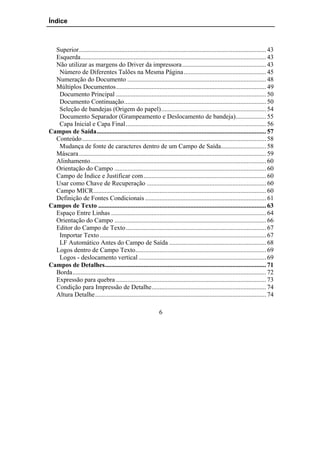 Índice



  Superior.................................................................................................................... 43
  Esquerda................................................................................................................... 43
  Não utilizar as margens do Driver da impressora.................................................... 43
   Número de Diferentes Talões na Mesma Página ................................................... 45
  Numeração do Documento ...................................................................................... 48
  Múltiplos Documentos............................................................................................. 49
   Documento Principal ............................................................................................. 50
   Documento Continuação........................................................................................ 50
   Seleção de bandejas (Origem do papel)................................................................. 54
   Documento Separador (Grampeamento e Deslocamento de bandeja)................... 55
   Capa Inicial e Capa Final....................................................................................... 56
Campos de Saída......................................................................................................... 57
  Conteúdo .................................................................................................................. 58
   Mudança de fonte de caracteres dentro de um Campo de Saída............................ 58
  Máscara .................................................................................................................... 59
  Alinhamento............................................................................................................. 60
  Orientação do Campo .............................................................................................. 60
  Campo de Índice e Justificar com............................................................................ 60
  Usar como Chave de Recuperação .......................................................................... 60
  Campo MICR........................................................................................................... 60
  Definição de Fontes Condicionais ........................................................................... 61
Campos de Texto ........................................................................................................ 63
  Espaço Entre Linhas ................................................................................................ 64
  Orientação do Campo .............................................................................................. 66
  Editor do Campo de Texto....................................................................................... 67
   Importar Texto ....................................................................................................... 67
   LF Automático Antes do Campo de Saída ............................................................ 68
  Logos dentro de Campo Texto................................................................................. 69
   Logos - deslocamento vertical ............................................................................... 69
Campos de Detalhes.................................................................................................... 71
  Borda........................................................................................................................ 72
  Expressão para quebra ............................................................................................. 73
  Condição para Impressão de Detalhe....................................................................... 74
  Altura Detalhe.......................................................................................................... 74

                                                               6
 
