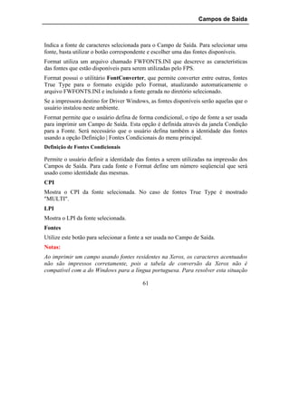 Campos de Saída



Indica a fonte de caracteres selecionada para o Campo de Saída. Para selecionar uma
fonte, basta utilizar o botão correspondente e escolher uma das fontes disponíveis.
Format utiliza um arquivo chamado FWFONTS.INI que descreve as características
das fontes que estão disponíveis para serem utilizadas pelo FPS.
Format possui o utilitário FontConverter, que permite converter entre outras, fontes
True Type para o formato exigido pelo Format, atualizando automaticamente o
arquivo FWFONTS.INI e incluindo a fonte gerada no diretório selecionado.
Se a impressora destino for Driver Windows, as fontes disponíveis serão aquelas que o
usuário instalou neste ambiente.
Format permite que o usuário defina de forma condicional, o tipo de fonte a ser usada
para imprimir um Campo de Saída. Esta opção é definida através da janela Condição
para a Fonte. Será necessário que o usuário defina também a identidade das fontes
usando a opção Definição | Fontes Condicionais do menu principal.
Definição de Fontes Condicionais

Permite o usuário definir a identidade das fontes a serem utilizadas na impressão dos
Campos de Saída. Para cada fonte o Format define um número seqüencial que será
usado como identidade das mesmas.
CPI
Mostra o CPI da fonte selecionada. No caso de fontes True Type é mostrado
"MULTI".
LPI
Mostra o LPI da fonte selecionada.
Fontes
Utilize este botão para selecionar a fonte a ser usada no Campo de Saída.
Notas:
Ao imprimir um campo usando fontes residentes na Xerox, os caracteres acentuados
não são impressos corretamente, pois a tabela de conversão da Xerox não é
compatível com a do Windows para a língua portuguesa. Para resolver esta situação

                                          61
 