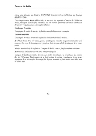 Campos de Saída



existe uma Função de Usuário CONVW2X (parâmetro) na biblioteca de funções
SIRIUS32.DLL.
Para impressoras Xerox (Metacode) e no caso de imprimir Campos de Saída em
modo paisagem (landscape) invertido ou em retrato (portrait) invertido alinhados
devem ser respeitadas as orientações abaixo:
Landscape Invertido
Os campos de saída devem ser definidos com alinhamento à esquerda.
Portrait Invertido
Os campos de saída devem ser definidos com alinhamento à direita.
A CPI da fonte deve ser exata, pois é usada para calcular os posicionamentos dos
campos. Em caso de fontes proporcionais, a fonte (e sua tabela de ajustes) deve estar
certa.
Não há necessidade de definir os Campos de Saída com as funções rtrimm e ltrimm.
As fontes de caracteres devem ter a rotação desejada.
Campos de Saída invertidos devem usar fontes invertidas e a orientação do campo
der de 180 graus. Desta maneira, a fonte estará invertida e também o texto a ser
impresso. Se a orientação do campo for 0 grau, somente a fonte sairá invertida, mas
os textos não.




                                         62
 