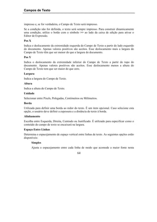 Campos de Texto



impresso e, se for verdadeira, o Campo de Texto será impresso.
Se a condição não for definida, o texto será sempre impresso. Para construir dinamicamente
uma condição, utilize o botão com o símbolo >> ao lado da caixa de edição para ativar o
Editor de Expressão.
Pos X
Indica o deslocamento da extremidade esquerda do Campo de Texto a partir do lado esquerdo
do documento. Apenas valores positivos são aceitos. Esse deslocamento mais a largura do
Campo de Texto têm que ser menor do que a largura do documento.
Pos Y
Indica o deslocamento da extremidade inferior do Campo de Texto a partir do topo do
documento. Apenas valores positivos são aceitos. Esse deslocamento menos a altura do
Campo de Texto tem que ser maior do que zero.
Largura
Indica a largura do Campo de Texto.
Altura
Indica a altura do Campo de Texto.
Unidade
Selecionar entre Pixels, Polegadas, Centímetros ou Milímetros.
Borda
Utilizada para definir uma borda ao redor do texto. É um item opcional. Caso selecione esta
opção, o usuário deve definir a espessura e a distância do texto à borda.
Alinhamento
Escolha entre Esquerda, Direita, Centrado ou Justificado. É utilizado para especificar como o
conteúdo do campo de texto se encaixará na largura.
Espaço Entre Linhas
Determina o espacejamento de espaço vertical entre linhas de texto. As seguintes opções estão
disponíveis:
        Simples
        Ajusta o espacejamento entre cada linha de modo que acomode a maior fonte nesta
                                             64
 