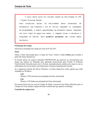 Campos de Texto




Orientação do Campo
Seleciona a orientação do Campo de Texto de 0º até 359º.
Fonte
Indica a fonte selecionada para o Campo de Texto. Utilize o botão Fontes para escolher a
partir das fontes disponíveis.
O Format utiliza um arquivo chamado FWFONTS.INI que descreve as características das
fontes que podem ser utilizadas pela aplicação desenvolvida pelo Format. O Software
FontConverter fornecido junto com o Format, automaticamente atualiza este arquivo com as
informações das novas fontes convertidas para o formato requerido pelo Format.
Se a impressora destino for Driver Windows, as fontes disponíveis serão aquelas que estão
instaladas no Windows.
        CPI
        Mostra o CPI (caracteres por polegada) da fonte selecionada.
        LPI
        Mostra o LPI (linhas por polegada) da fonte selecionada.
Da mesma forma que no caso do Campo de Saída, é possível usar fontes diferentes para os
Campos de Texto usando a opção de fontes condicionais que aparece no diálogo.
Conteúdo do campo texto

                                             66
 