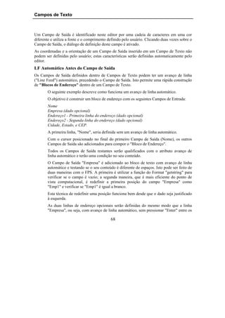 Campos de Texto



Um Campo de Saída é identificado neste editor por uma cadeia de caracteres em uma cor
diferente e utiliza a fonte e o comprimento definido pelo usuário. Clicando duas vezes sobre o
Campo de Saída, o diálogo de definição deste campo é ativado.
As coordenadas e a orientação de um Campo de Saída inserido em um Campo de Texto não
podem ser definidas pelo usuário; estas características serão definidas automaticamente pelo
editor.
LF Automático Antes do Campo de Saída
Os Campos de Saída definidos dentro de Campos de Texto podem ter um avanço de linha
("Line Feed") automático, precedendo o Campo de Saída. Isto permite uma rápida construção
de "Blocos de Endereço" dentro de um Campo de Texto.
       O seguinte exemplo descreve como funciona um avanço de linha automático.
       O objetivo é construir um bloco de endereço com os seguintes Campos de Entrada:
       Nome
       Empresa (dado opcional)
       Endereço1 - Primeira linha do endereço (dado opcional)
       Endereço2 - Segunda linha do endereço (dado opcional)
       Cidade, Estado, e CEP.
       A primeira linha, "Nome", seria definida sem um avanço de linha automático.
       Com o cursor posicionado no final do primeiro Campo de Saída (Nome), os outros
       Campos de Saída são adicionados para compor o "Bloco de Endereço".
       Todos os Campos de Saída restantes serão qualificados com o atributo avanço de
       linha automático e terão uma condição no seu conteúdo.
       O Campo de Saída "Empresa" é adicionado ao bloco de texto com avanço de linha
       automático e testando se o seu conteúdo é diferente de espaços. Isto pode ser feito de
       duas maneiras com o FPS. A primeira é utilizar a função do Format "getstring" para
       verificar se o campo é vazio; a segunda maneira, que é mais eficiente do ponto de
       vista computacional, é redefinir a primeira posição do campo "Empresa" como
       "Emp1" e verificar se "Emp1" é igual a branco.
       Esta técnica de redefinir uma posição funciona bem desde que o dado seja justificado
       à esquerda.
       As duas linhas de endereço opcionais serão definidas do mesmo modo que a linha
       "Empresa", ou seja, com avanço de linha automático, sem pressionar "Enter" entre os

                                             68
 