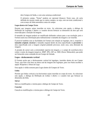 Campos de Texto



         dois Campos de Saída, e com uma sentença condicional.
         O primeiro campo, "Nome" poderia ser opcional (branco). Neste caso, ele seria
         definido do mesmo modo que os outros campos, ou seja, com um teste condicional e
         com avanço de linha automático antes do campo.
Logos dentro de Campo Texto
Permite que imagens sejam inseridas no texto. Ao selecionar esta opção, o diálogo de
Definição de Logotipo é aberto e o usuário deverá fornecer as dimensões da área que será
reservada para a inserção da imagem.
O tamanho da imagem poderá ser modificado definindo valores para a sua resolução, pois o
Format usará essa informação para redimensionar o tamanho da imagem a ser inserida.
É possível também usar as facilidades do Format com relação ao logotipo, isto é, respeitar o
tamanho original, encaixar o tamanho original dentro da área especificada ou preencher a
área especificada com a imagem original podendo provocar, neste caso, uma distorção da
imagem.
A posição do cursor será a extremidade superior da imagem, e o campo de ocorrência deve
conter o nome da imagem (arquivos .BMP .JPG, GIF ou .IMG (Xerox Metacode)), que pode
ser fornecido como conteúdo de um Campo de Entrada.
Logos - deslocamento vertical
O Format aceita que o deslocamento vertical de logotipos, inseridos dentro de um Campo
Texto, seja feito com base na altura real da imagem dos logotipos, para isso basta escolher a
opção: Respeitar a Altura do Logo.
Esta opção é válida somente para Logos dentro de Campos de Texto.
Linha
Permite que linhas verticais e/ou horizontais sejam inseridas no corpo do texto. Ao selecionar
esta opção, o diálogo de Definição de Linhas é aberto e o usuário tem que fornecer as
dimensões da linha.
Salvar
Salva as modificações e retorna para o diálogo do Campo de Texto.
Cancelar
Cancela as modificações e retorna para o diálogo do Campo de Texto.

                                             69
 