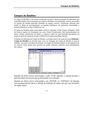 Campos de Detalhes




Campos de Detalhes
O Campo de Detalhes é um recurso criado para auxiliar o desenvolvimento de aplicações que
contenham dados extras (chamados de registros Detalhes), em quantidade variável, associados
ao registro de entrada principal (chamado de registro mestre). Geralmente utilizado para
conter os dados de movimentações ou ligações telefônicas em aplicações relacionadas a
Extratos Bancários, Contas Telefônicas, etc.
O Campo de Detalhes pode conter dados variáveis, logotipos, linhas, elipses, retângulos, além
de fornecer opções de formatação tais como Fontes Condicionais, fácil posicionamento de
dados, rotação, alinhamento de dados e o suporte a saltos de canal utilizado tipicamente em
arquivos spool de impressão do tipo LCDS (Line Conditionned Data Stream).
O diálogo de definição de Campo de Detalhe é acessado através da opção de menu Definição |
Campo de Detalhes ou clicando duas vezes no retângulo de Campo de Detalhe na área de
trabalho. Tal como os Campos de Entrada, os Campos de Detalhes podem ser de tamanho fixo
ou variável. Neste último caso, deverão ser usados caracteres especiais como delimitadores
dos campos.




Quando um objeto estiver selecionado, a cada <TAB> digitado, a seleção irá para o
próximo objeto do mesmo tipo no documento ou no detalhe.
Quando um objeto estiver selecionado e um <ENTER> ou <ESPAÇO> for digitado
será automaticamente aberto o diálogo de definição do objeto sem que seja necessário
um duplo clique.

                                             71
 