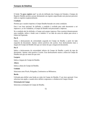 Campos de Detalhes



O botão "ir para registro xxx" na tela de definição dos Campos de Entrada e Campos de
Registro Detalhe permite acessar diretamente um registro especificado sem precisar percorrer
todos os registros seqüencialmente.
Condição
Permite que o usuário imprima o Campo Detalhe baseado em certas condições.
Este é um item opcional. Se definida, a condição é avaliada para cada documento a ser
impresso e, se for verdadeira, o Campo de Detalhe será processado e impresso.
Se a condição não for definida, o Campo será sempre impresso. Para construir dinamicamente
uma condição, utilize o botão com o símbolo >> ao lado da caixa de edição para ativar o
Editor de Expressão.
Pos X
Indica o deslocamento da extremidade esquerda do Campo de Detalhe a partir do lado
esquerdo do documento. Apenas valores positivos são aceitos. Esse deslocamento mais a
largura do Campo de Detalhe têm que ser menor do que a largura do documento.
Pos Y
Indica o deslocamento da extremidade inferior do Campo de Detalhe a partir do topo do
documento. Apenas valor positivo é aceito. Esse deslocamento menos a altura do Campo de
Detalhe tem que ser maior do que zero.
Largura
Indica a largura do Campo de Detalhe.
Altura
Indica a altura do Campo de Detalhe.
Unidade
Selecionar entre Pixels, Polegadas, Centímetros ou Milímetros.
Borda
Utilizada para definir uma borda ao redor do Campo de Detalhe. É um item opcional. Caso
selecione esta opção, o usuário deve definir a espessura e a distância do Campo à borda.
Orientação do Campo
Seleciona a orientação do Campo de Detalhe.

                                              72
 