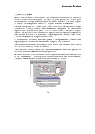 Campos de Detalhes



Expressão para quebra
Quando num documento existem Detalhes com características semelhantes que permitam a
formação de um conjunto homogêneo, esta opção de quebra permite que o usuário possa
inserir cabeçalhos e rodapés para cada conjunto indicando o início e/ou o fim de um conjunto
de Detalhes. Não é obrigatória a definição de Cabeçalho, de Rodapé ou de Sumário.
Este é um item opcional. Se a Expressão para Quebra for definida e, o Cabeçalho e/ou Rodapé
forem visíveis, a condição é avaliada para cada Detalhe a ser impresso. Caso o resultado da
expressão mude de valor em relação ao valor do Detalhe anterior, o Rodapé do conjunto
anterior e o Cabeçalho do novo conjunto serão impressos antes da impressão do Detalhe que
gerou a quebra. A cada início de documento, é sempre impresso um Cabeçalho (se for visível)
e no final dos Detalhes um Rodapé (se este for visível).
Se a condição não for definida, não haverá quebras, e conseqüentemente o Cabeçalho será
impresso apenas no início de cada documento e o Rodapé no final dos Detalhes.
Para construir dinamicamente uma condição, utilize o botão com o símbolo >> ao lado da
caixa de edição para ativar o Editor de Expressão.
Para que a quebra aconteça, é preciso que o resultado da Expressão para quebra apresente um
resultado diferente ao do Detalhe anteriormente processado.
O Sumário deverá ser utilizado quando o usuário deseja inserir um Rodapé especial no final
de um Campo Detalhe. O Sumário pode ser inserido imediatamente após o último Detalhe /
Rodapé ou alinhado pela base da área definida para o Campo de Detalhes.




                                            73
 