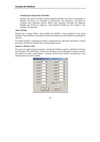 Campos de Detalhes



      Condição para Impressão de Detalhe
      Quando num arquivo de dados existem Registros Detalhes que devem ser ignorados e,
      portanto não devem ser mostrados no documento, nem impressos, esta opção de
      Condição para Impressão permite definir uma expressão associada aos Registros
      Detalhes que devem ser impressos. Todo Registro Detalhe que não atender a essa
      condição será ignorado.
Altura Detalhe
Permite que o usuário defina a altura padrão dos Detalhes a serem impressos. Caso sejam
definidos vários Detalhes, eles podem ter alturas diferentes que serão alteradas na definição de
cada um.
Esta opção também é utilizada para ajustar o espaçamento de cada linha, facilitando o cálculo
do número de linhas de Detalhes que o Campo poderá conter.
Suporte a saltos de canal
Para usar esta opção de posicionamento vertical dos Detalhes segundo a definição de Canais
para Detalhes (Vide Definição | Canais para Detalhes do menu principal) é preciso associar
um número de canal a cada Detalhe. A posição vertical desse Detalhe será dada pelo valor
definido para esse canal na tabela.




                                              74
 