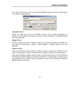 Campos de Detalhes



Se o valor for menor que o valor corrente da profundidade (posição vertical) o Format forçará
um overflow na janela Detalhe.




Cabeçalho Visível
Utilize esta opção para inserir um cabeçalho no início de um conjunto homogêneo de
Detalhes. Se esta opção for selecionada, as opções “Altura Cabeçalho” e Cabeçalhos ficarão
ativos para definição.
Rodapé Visível
Utilize esta opção para inserir rodapés no final de um conjunto homogêneo de Detalhes. Se
esta opção for selecionada, as opções “Altura Rodapé” e Rodapés ficarão ativos para
definição.
Sumário Visível
Utilize esta opção para inserir sumários no final de todos os conjuntos de Detalhes. Se esta
opção for selecionada, as opções "Altura Sumário" e Sumários ficarão ativas para definição.
Após serem definidas as opções descritas acima, o usuário poderá acessar a área de definição
do Cabeçalho, Detalhe, Rodapé ou Sumário selecionando o Campo Detalhe e clicando com o
botão direito do mouse. Poderá então ser escolhida uma das áreas de definição (Cabeçalho,
Detalhe, Rodapé ou Sumário).




                                             75
 
