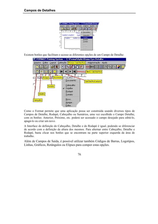 Campos de Detalhes




Existem botões que facilitam o acesso as diferentes opções de um Campo de Detalhe:




Como o Format permite que uma aplicação possa ser construída usando diversos tipos de
Campos de Detalhe, Rodapé, Cabeçalho ou Sumários, uma vez escolhido o Campo Detalhe,
com os botões: Anterior, Próximo, etc. poderá ser acessado o campo desejado para editá-lo,
apagá-lo ou criar um novo.
A Interface de definição do Cabeçalho, Detalhe e do Rodapé é igual, podendo se diferenciar
de acordo com a definição da altura dos mesmos. Para alternar entre Cabeçalho, Detalhe e
Rodapé, basta clicar nos botões que se encontram na parte superior esquerda da área de
trabalho.
Além de Campos de Saída, é possível utilizar também Códigos de Barras, Logotipos,
Linhas, Gráficos, Retângulos ou Elipses para compor estas opções.

                                            76
 
