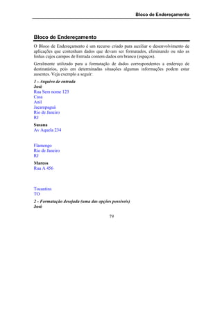 Bloco de Endereçamento




Bloco de Endereçamento
O Bloco de Endereçamento é um recurso criado para auxiliar o desenvolvimento de
aplicações que contenham dados que devam ser formatados, eliminando ou não as
linhas cujos campos de Entrada contem dados em branco (espaços).
Geralmente utilizado para a formatação de dados correspondentes a endereço de
destinatários, pois em determinadas situações algumas informações podem estar
ausentes. Veja exemplo a seguir:
1 - Arquivo de entrada
José
Rua Sem nome 123
Casa
Anil
Jacarepaguá
Rio de Janeiro
RJ
Susana
Av Aquela 234


Flamengo
Rio de Janeiro
RJ
Marcos
Rua A 456



Tocantins
TO
2 - Formatação desejada (uma das opções possíveis)
José

                                       79
 