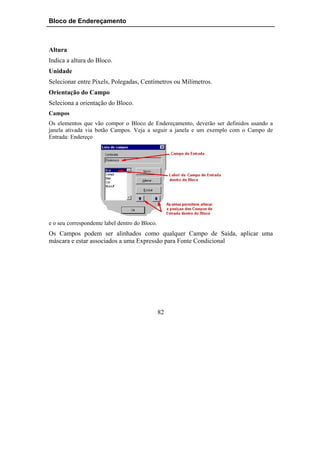 Bloco de Endereçamento



Altura
Indica a altura do Bloco.
Unidade
Selecionar entre Pixels, Polegadas, Centímetros ou Milímetros.
Orientação do Campo
Seleciona a orientação do Bloco.
Campos
Os elementos que vão compor o Bloco de Endereçamento, deverão ser definidos usando a
janela ativada via botão Campos. Veja a seguir a janela e um exemplo com o Campo de
Entrada: Endereço




e o seu correspondente label dentro do Bloco.
Os Campos podem ser alinhados como qualquer Campo de Saída, aplicar uma
máscara e estar associados a uma Expressão para Fonte Condicional




                                                82
 