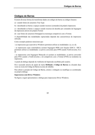 Códigos de Barras




Códigos de Barras
Existem diversas formas de transformar dados em códigos de barras ou códigos lineares:
a) - usando fontes de caracteres True Type
b) - desenhando as barras e espaços usando recursos (comandos) da própria impressora
c) - desenhando as barras e espaços usando recursos de desenho por comandos da linguagem
da impressora através do próprio Format
d) - usar fontes de caracteres bitmapped ou monotype compatíveis com o Format.
A disponibilidade das modalidades supracitadas depende das características da impressora
utilizada.
Como exemplo podemos mencionar que:
- as impressoras que usam driver Windows permitem utilizar as modalidades: a), c) e d).
- as impressoras cujas controladoras aceitam linguagem IPDS com funções GOCA / IOCA
permitem utilizar as modalidades: a) prévia conversão para FPM usando FontConverter, b) e
d)
- as impressoras com linguagem Metacode só aceitam as modalidades: a) prévia conversão
para FNX usando o FontConverter, e d) compatíveis com o Format (FNX) ou residentes na
impressora.
A janela de diálogo depende do Ambiente de Impressão escolhido pelo usuário.
Ele é acessado através da opção de menu Definição | Código de Barras ou clicando duas
vezes no ícone do Código de Barras na área de trabalho.
Para alterar a posição do Código de Barras, arraste o retângulo ou modifique as coordenadas
no próprio diálogo.
Impressoras com Driver Windows
Na figura a seguir apresentamos o diálogo para impressoras Driver Windows.




                                             85
 