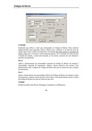 Códigos de Barras




    Conteúdo
    Expressão que define o valor que corresponde ao Código de Barras. Para construir
    dinamicamente uma expressão, utilize o botão com o símbolo >> ao lado da caixa de
    edição, para ativar o Editor de Expressão. O conteúdo não pode incluir os caracteres de
    Início e Fim, pois o Format os inclui automaticamente. Se o conteúdo for maior do que
    a largura do campo, a saída será truncada; se for menor, ocorrerá um erro durante o
    processo de impressão.
    Pos X
    Indica o deslocamento da extremidade esquerda do Código de Barras em relação à
    extremidade esquerda do documento. Apenas valores positivos são aceitos. Este
    deslocamento mais a largura do Código de Barras têm que ser menor do que a largura
    do documento.
    Pos Y
    Indica o deslocamento da extremidade inferior do Código de Barras em relação ao topo
    do documento. Apenas valores positivos são aceitos. Este deslocamento menos a altura
    do Código de Barras tem que ser maior do que zero.
    Unidade
    Permite escolher entre Pixels, Polegadas, Centímetros ou Milímetros.


                                          86
 