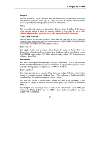 Códigos de Barras



Largura
Indica a largura do Código de Barras. Este parâmetro é afetado pelo valor do Número
de Caracteres, de acordo com o Tipo de Código escolhido. A largura é automaticamente
calculada pelo Format e não pode ser modificada diretamente.
Altura
Para os modelos de impressoras que aceitam definir a altura do código de barras esta
opção permite indicar a altura do mesmo, cabendo a observação de que o valor
definido não poderá ser maior do que o valor da coordenada Y do campo.
Número de Caracteres
Indica o número de caracteres que serão codificados. Os caracteres de Início e Fim não
estão incluídos nesta quantidade. O Format calcula a largura para o Código de Barras
selecionado, incluindo os caracteres de Início e Fim.
Usa Fonte TT
Esta opção permite que o usuário utilize fontes de código de barras True Type
diretamente, aplicando conforme o código uma função de usuário específica tal como a
BARC128TT para o código EAN 128 e a EAN8 para o código EAN 8 disponíveis na
biblioteca Sirius32.dll
Desenhando
Esta opção está disponível somente para o código "Interleaved 2 of 5" e faz com que o
Format desenhe as barras finas e grossas assim como os espaços finos e grossos, usando
comandos da linguagem das impressoras com Driver Windows.
Usa Fonte BMP
Esta opção permite que o usuário utilize fontes de código de barras bitmapped ou
monotype compatíveis com o padrão de fontes FPM, sendo que as funções específicas
de cada código são implementadas pelo próprio Format.
Para usar esta opção, o usuário deverá dispor dos BMP´s que compõem a fonte
monotype do código de barras e instalá-los numa pasta cujo caminho é definido no
FPS.CFG.
Por exemplo, se o usuário já utiliza a fonte 39 no formato FPM (168E.FPM) para
impressoras IPDS, poderá usar os BMP´s dessa fonte colocando-os na pasta
C:FPSFONTS168E300

                                      87
 