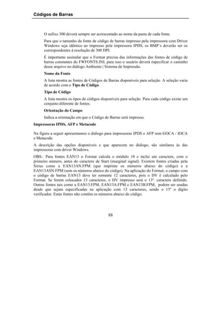Códigos de Barras



      O sufixo 300 deverá sempre ser acrescentado ao nome da pasta de cada fonte.
      Para que o tamanho da fonte de código de barras impresso pela impressora com Driver
      Windows seja idêntico ao impresso pela impressora IPDS, os BMP´s deverão ser os
      correspondentes à resolução de 300 DPI.
      É importante assinalar que o Format precisa das informações das fontes de código de
      barras constantes do FWFONTS.INI, para isso o usuário deverá especificar o caminho
      desse arquivo no diálogo Ambiente | Sistema de Impressão.
      Nome da Fonte
      A lista mostra as fontes de Códigos de Barras disponíveis para seleção. A seleção varia
      de acordo com o Tipo de Código.
      Tipo de Código
      A lista mostra os tipos de códigos disponíveis para seleção. Para cada código existe um
      conjunto diferente de fontes.
      Orientação do Campo
      Indica a orientação em que o Código de Barras será impresso.
Impressoras IPDS, AFP e Metacode

Na figura a seguir apresentamos o diálogo para impressoras IPDS e AFP sem GOCA / IOCA
e Metacode.
A descrição das opções disponíveis e que aparecem no diálogo, são similares às das
impressoras com driver Windows.
OBS.: Para fontes EAN13 o Format calcula o módulo 10 e inclui um caractere, com o
primeiro número, antes do caractere de Start (marginal signal). Existem fontes criadas pela
Sirius como a EAN13AN.FPM (que imprime os números abaixo do código) e a
EAN13ASN.FPM (sem os números abaixo do código). Na aplicação do Format, o campo com
o código de barras EAN13 deve ter somente 12 caracteres, pois o DV é calculado pelo
Format. Se forem colocados 13 caracteres, o DV impresso será o 13º. caractere definido.
Outras fontes tais como a EAN13.FPM, EAN13A.FPM e EAN13B.FPM, podem ser usadas
desde que sejam especificadas na aplicação com 13 caracteres, sendo o 13º o dígito
verificador. Estas fontes não contêm os números abaixo do código.




                                            88
 