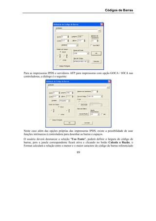 Códigos de Barras




Para as impressoras IPDS e servidores AFP para impressoras com opção GOCA / IOCA nas
controladoras, o diálogo é o seguinte:




Neste caso além das opções próprias das impressoras IPDS, existe a possibilidade de usar
funções intrínsecas à controladora para desenhar as barras e espaços.
O usuário deverá desmarcar a seleção "Usa Fonte", poderá definir a largura do código de
barras, pois a janela correspondente ficará ativa e clicando no botão Calcula a Razão, o
Format calculará a relação entre o menor e o maior caractere do código de barras referenciado

                                             89
 