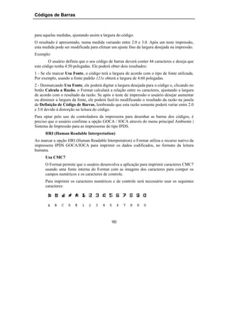 Códigos de Barras



para aquelas medidas, ajustando assim a largura do código.
O resultado é apresentado, numa medida variando entre 2.0 e 3.0. Após um teste impressão,
esta medida pode ser modificada para efetuar um ajuste fino da largura desejada na impressão.
Exemplo:
        O usuário definiu que o seu código de barras deverá conter 44 caracteres e deseja que
este código tenha 4.50 polegadas. Ele poderá obter dois resultados:
1 - Se ele marcar Usa Fonte, o código terá a largura de acordo com o tipo de fonte utilizada.
Por exemplo, usando a fonte padrão 121e obterá a largura de 4.60 polegadas.
2 - Desmarcando Usa Fonte, ele poderá digitar a largura desejada para o código e, clicando no
botão Calcula a Razão, o Format calculará a relação entre os caracteres, ajustando a largura
de acordo com o resultado da razão. Se após o teste de impressão o usuário desejar aumentar
ou diminuir a largura da fonte, ele poderá fazê-lo modificando o resultado da razão na janela
de Definição de Código de Barras, lembrando que esta razão somente poderá variar entre 2.0
e 3.0 devido à distorção na leitura do código.
Para optar pelo uso da controladora da impressora para desenhar as barras dos códigos, é
preciso que o usuário confirme a opção GOCA / IOCA através do menu principal Ambiente |
Sistema de Impressão para as impressoras do tipo IPDS.
      HRI (Human Readable Interpretation)
Ao marcar a opção HRI (Human Readable Interpretation) o Format utiliza o recurso nativo da
impressora IPDS GOCA/IOCA para imprimir os dados codificados, no formato da leitura
humana.
      Usa CMC7
      O Format permite que o usuário desenvolva a aplicação para imprimir caracteres CMC7
      usando uma fonte interna do Format com as imagens dos caracteres para compor os
      campos numéricos e os caracteres de controle.
      Para imprimir os caracteres numéricos e de controle será necessário usar os seguintes
      caracteres:




                                             90
 