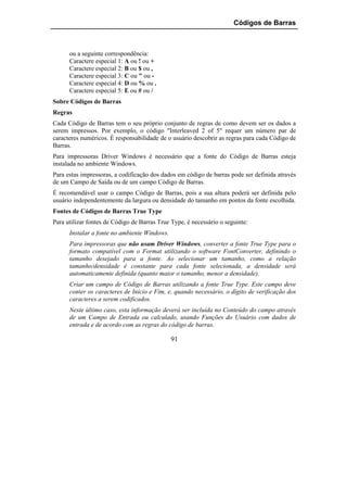 Códigos de Barras



      ou a seguinte correspondência:
      Caractere especial 1: A ou ! ou +
      Caractere especial 2: B ou $ ou ,
      Caractere especial 3: C ou " ou -
      Caractere especial 4: D ou % ou .
      Caractere especial 5: E ou # ou /
Sobre Códigos de Barras
Regras
Cada Código de Barras tem o seu próprio conjunto de regras de como devem ser os dados a
serem impressos. Por exemplo, o código "Interleaved 2 of 5" requer um número par de
caracteres numéricos. É responsabilidade de o usuário descobrir as regras para cada Código de
Barras.
Para impressoras Driver Windows é necessário que a fonte do Código de Barras esteja
instalada no ambiente Windows.
Para estas impressoras, a codificação dos dados em código de barras pode ser definida através
de um Campo de Saída ou de um campo Código de Barras.
É recomendável usar o campo Código de Barras, pois a sua altura poderá ser definida pelo
usuário independentemente da largura ou densidade do tamanho em pontos da fonte escolhida.
Fontes de Códigos de Barras True Type
Para utilizar fontes de Código de Barras True Type, é necessário o seguinte:
      Instalar a fonte no ambiente Windows.
      Para impressoras que não usam Driver Windows, converter a fonte True Type para o
      formato compatível com o Format utilizando o software FontConverter, definindo o
      tamanho desejado para a fonte. Ao selecionar um tamanho, como a relação
      tamanho/densidade é constante para cada fonte selecionada, a densidade será
      automaticamente definida (quanto maior o tamanho, menor a densidade).
      Criar um campo de Código de Barras utilizando a fonte True Type. Este campo deve
      conter os caracteres de Início e Fim, e, quando necessário, o dígito de verificação dos
      caracteres a serem codificados.
      Neste último caso, esta informação deverá ser incluída no Conteúdo do campo através
      de um Campo de Entrada ou calculado, usando Funções do Usuário com dados de
      entrada e de acordo com as regras do código de barras.

                                              91
 