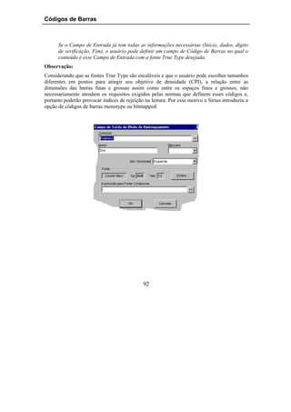Códigos de Barras



      Se o Campo de Entrada já tem todas as informações necessárias (Início, dados, dígito
      de verificação, Fim), o usuário pode definir um campo de Código de Barras no qual o
      conteúdo é esse Campo de Entrada com a fonte True Type desejada.
Observação:
Considerando que as fontes True Type são escaláveis e que o usuário pode escolher tamanhos
diferentes em pontos para atingir seu objetivo de densidade (CPI), a relação entre as
dimensões das barras finas e grossas assim como entre os espaços finos e grossos, não
necessariamente atendem os requisitos exigidos pelas normas que definem esses códigos e,
portanto poderão provocar índices de rejeição na leitura. Por esse motivo a Sirius introduziu a
opção de códigos de barras monotype ou bitmapped.




                                              92
 