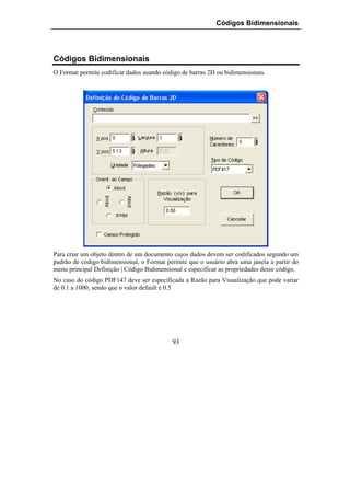 Códigos Bidimensionais




Códigos Bidimensionais
O Format permite codificar dados usando código de barras 2D ou bidimensionais.




Para criar um objeto dentro de um documento cujos dados devem ser codificados segundo um
padrão de código bidimensional, o Format permite que o usuário abra uma janela a partir do
menu principal Definição | Código Bidimensional e especificar as propriedades desse código.
No caso do código PDF147 deve ser especificada a Razão para Visualização que pode variar
de 0.1 a 1000, sendo que o valor default é 0.5




                                            93
 