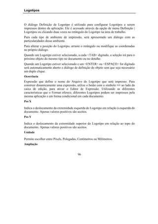 Logotipos



O diálogo Definição de Logotipo é utilizado para configurar Logotipos a serem
impressos dentro da aplicação. Ele é acessado através da opção de menu Definição |
Logotipos ou clicando duas vezes no retângulo do Logotipo na área de trabalho.
Para cada tipo de ambiente de impressão, será apresentado um diálogo com as
particularidades desse ambiente.
Para alterar a posição do Logotipo, arraste o retângulo ou modifique as coordenadas
no próprio diálogo.
Quando um Logotipo estiver selecionado, a cada <TAB> digitado, a seleção irá para o
próximo objeto do mesmo tipo no documento ou no detalhe.
Quando um Logotipo estiver selecionado e um <ENTER> ou <ESPAÇO> for digitado
será automaticamente aberto o diálogo de definição do objeto sem que seja necessário
um duplo clique.
Ocorrência
Expressão que define o nome do Arquivo do Logotipo que será impresso. Para
construir dinamicamente uma expressão, utilize o botão com o símbolo >> ao lado da
caixa de edição, para ativar o Editor de Expressão. Utilizando as diferentes
características que o Format oferece, diferentes Logotipos podem ser impressos pela
mesma aplicação e em forma condicional em cada documento.
Pos X

Indica o deslocamento da extremidade esquerda do Logotipo em relação à esquerda do
documento. Apenas valores positivos são aceitos.
Pos Y

Indica o deslocamento da extremidade superior do Logotipo em relação ao topo do
documento. Apenas valores positivos são aceitos.
Unidade

Permite escolher entre Pixels, Polegadas, Centímetros ou Milímetros.
Ampliação


                                         96
 