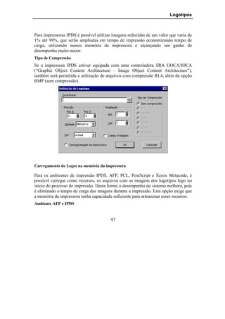 Logotipos



Para impressoras IPDS é possível utilizar imagens reduzidas de um valor que varia de
1% até 99%, que serão ampliadas em tempo de impressão economizando tempo de
carga, utilizando menos memória da impressora e alcançando um ganho de
desempenho muito maior.
Tipo de Compressão
Se a impressora IPDS estiver equipada com uma controladora SRA GOCA/IOCA
(“Graphic Object Content Architecture – Image Object Content Architecture”),
também será permitida a utilização de arquivos com compressão RL4, além da opção
BMP (sem compressão).




Carregamento de Logos na memória da impressora

Para os ambientes de impressão IPDS, AFP, PCL, PostScript e Xerox Metacode, é
possível carregar como recursos, os arquivos com as imagens dos logotipos logo no
início do processo de impressão. Desta forma o desempenho do sistema melhora, pois
é eliminado o tempo de carga das imagens durante a impressão. Esta opção exige que
a memória da impressora tenha capacidade suficiente para armazenar esses recursos.
Ambiente AFP e IPDS


                                        97
 
