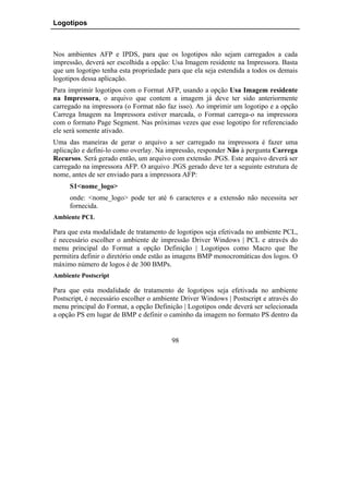Logotipos



Nos ambientes AFP e IPDS, para que os logotipos não sejam carregados a cada
impressão, deverá ser escolhida a opção: Usa Imagem residente na Impressora. Basta
que um logotipo tenha esta propriedade para que ela seja estendida a todos os demais
logotipos dessa aplicação.
Para imprimir logotipos com o Format AFP, usando a opção Usa Imagem residente
na Impressora, o arquivo que contem a imagem já deve ter sido anteriormente
carregado na impressora (o Format não faz isso). Ao imprimir um logotipo e a opção
Carrega Imagem na Impressora estiver marcada, o Format carrega-o na impressora
com o formato Page Segment. Nas próximas vezes que esse logotipo for referenciado
ele será somente ativado.
Uma das maneiras de gerar o arquivo a ser carregado na impressora é fazer uma
aplicação e defini-lo como overlay. Na impressão, responder Não à pergunta Carrega
Recursos. Será gerado então, um arquivo com extensão .PGS. Este arquivo deverá ser
carregado na impressora AFP. O arquivo .PGS gerado deve ter a seguinte estrutura de
nome, antes de ser enviado para a impressora AFP:
     S1<nome_logo>
     onde: <nome_logo> pode ter até 6 caracteres e a extensão não necessita ser
     fornecida.
Ambiente PCL

Para que esta modalidade de tratamento de logotipos seja efetivada no ambiente PCL,
é necessário escolher o ambiente de impressão Driver Windows | PCL e através do
menu principal do Format a opção Definição | Logotipos como Macro que lhe
permitira definir o diretório onde estão as imagens BMP monocromáticas dos logos. O
máximo número de logos é de 300 BMPs.
Ambiente Postscript

Para que esta modalidade de tratamento de logotipos seja efetivada no ambiente
Postscript, é necessário escolher o ambiente Driver Windows | Postscript e através do
menu principal do Format, a opção Definição | Logotipos onde deverá ser selecionada
a opção PS em lugar de BMP e definir o caminho da imagem no formato PS dentro da


                                         98
 