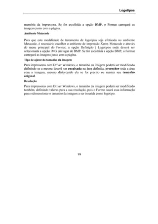 Logotipos



memória da impressora. Se for escolhida a opção BMP, o Format carregará as
imagens junto com a página.
Ambiente Metacode

Para que esta modalidade de tratamento de logotipos seja efetivada no ambiente
Metacode, é necessário escolher o ambiente de impressão Xerox Metacode e através
do menu principal do Format, a opção Definição | Logotipos onde deverá ser
selecionada a opção IMG em lugar de BMP. Se for escolhida a opção BMP, o Format
carregará as imagens junto com a página.
Tipo de ajuste do tamanho da imagem
Para impressoras com Driver Windows, o tamanho da imagem poderá ser modificado
definindo se a mesma deverá ser encaixada na área definida, preencher toda a área
com a imagem, mesmo distorcendo ela se for preciso ou manter seu tamanho
original.
Resolução
Para impressoras com Driver Windows, o tamanho da imagem poderá ser modificado
também, definindo valores para a sua resolução, pois o Format usará essa informação
para redimensionar o tamanho da imagem a ser inserida como logotipo.




                                        99
 