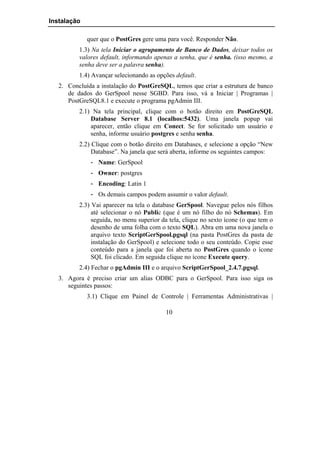 Instalação

             quer que o PostGres gere uma para você. Responder Não.
          1.3) Na tela Iniciar o agrupamento de Banco de Dados, deixar todos os
          valores default, informando apenas a senha, que é senha. (isso mesmo, a
          senha deve ser a palavra senha).
          1.4) Avançar selecionando as opções default.
   2. Concluída a instalação do PostGreSQL, temos que criar a estrutura de banco
      de dados do GerSpool nesse SGBD. Para isso, vá a Iniciar | Programas |
      PostGreSQL8.1 e execute o programa pgAdmin III.
          2.1) Na tela principal, clique com o botão direito em PostGreSQL
              Database Server 8.1 (localhos:5432). Uma janela popup vai
              aparecer, então clique em Conect. Se for solicitado um usuário e
              senha, informe usuário postgres e senha senha.
          2.2) Clique com o botão direito em Databases, e selecione a opção “New
               Database”. Na janela que será aberta, informe os seguintes campos:
              - Name: GerSpool
              - Owner: postgres
              - Encoding: Latin 1
              - Os demais campos podem assumir o valor default.
          2.3) Vai aparecer na tela o database GerSpool. Navegue pelos nós filhos
               até selecionar o nó Public (que é um nó filho do nó Schemas). Em
               seguida, no menu superior da tela, clique no sexto ícone (o que tem o
               desenho de uma folha com o texto SQL). Abra em uma nova janela o
               arquivo texto ScriptGerSpool.pgsql (na pasta PostGres da pasta de
               instalação do GerSpool) e selecione todo o seu conteúdo. Copie esse
               conteúdo para a janela que foi aberta no PostGres quando o ícone
               SQL foi clicado. Em seguida clique no ícone Execute query.
          2.4) Fechar o pgAdmin III e o arquivo ScriptGerSpool_2.4.7.pgsql.
   3. Agora é preciso criar um alias ODBC para o GerSpool. Para isso siga os
      seguintes passos:
             3.1) Clique em Painel de Controle | Ferramentas Administrativas |

                                           10
 