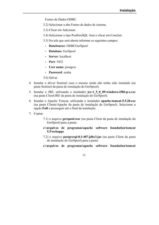 Instalação

             Fontes de Dados ODBC.
          3.2) Selecionar a aba Fontes de dados de sistema.
          3.3) Clicar em Adicionar.
          3.4) Selecionar o tipo PostGreSQL Ansi e clicar em Concluir.
          3.5) Na tela que será aberta informar os seguintes campos:
             - DataSource: ODBCGerSpool
             - Database: GerSpool
             - Server: localhost
             - Port: 5432
             - User name: postgres
             - Password: senha
          3.6) Salvar
4. Instalar o driver Sentinel caso o mesmo ainda não tenha sido instalado (na
   pasta Sentinel da pasta de instalação do GerSpool).
5. Instalar o JRE, utilizando o instalador jre-1_5_0_09-windows-i586-p-s.exe
   (na pasta ClientJRE da pasta de instalação do GerSpool).
6. Instalar o Apache Tomcat, utilizando o instalador apache-tomcat-5.5.20.exe
   (na pasta ClienteApache da pasta de instalação do GerSpool). Selecionar a
   opção Full e prosseguir até o final da instalação.
7. Copiar:
          7.1) o arquivo gerspool.war (na pasta Client da pasta de instalação do
             GerSpool) para a pasta:
          c:arquivos de programasapache software foundationtomcat
             5.5webapps
          7.2) o arquivo postgresql-8.1-407.jdbc3.jar (na pasta Client da pasta
             de instalação do GerSpool) para a pasta:
          c:arquivos de programasapache software foundationtomcat

                                        11
 