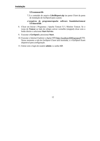 Instalação

                5.5commomlib
             7.3) o conteúdo do arquivo LibsIReport.zip (na pasta Client da pasta
                de instalação do GerSpool) para a pasta:
             c:arquivos de programasapache software foundationtomcat
                5.5sharedlib
   8. Clicar em Iniciar | Programas | Apache Tomcat 5.5 | Monitor Tomcat. Se o
      ícone do Tomcat ao lado do relógio estiver vermelho (stopped) clicar com o
      botão direito e selecionar Start Service.
   9. Executar o GerSpool.e pressionar Start.
   10. Executar o Internet Explorer e digitar HTUhttp://localhost:8080/gerspoolUTH.
       Nesse momento a tela do GerSpool Client será mostrada, e o GerSpool ficará
       disponível para configuração.
   11. Entrar com o login de usuário admin e a senha 123.




                                           12
 