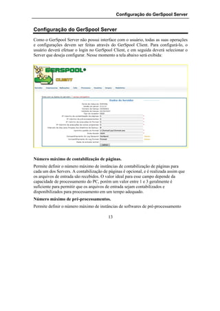 Configuração do GerSpool Server


Configuração do GerSpool Server
Como o GerSpool Server não possui interface com o usuário, todas as suas operações
e configurações devem ser feitas através do GerSpool Client. Para configurá-lo, o
usuário deverá efetuar o login no GerSpool Client, e em seguida deverá selecionar o
Server que deseja configurar. Nesse momento a tela abaixo será exibida:




Número máximo de contabilização de páginas.
Permite definir o número máximo de instâncias de contabilização de páginas para
cada um dos Servers. A contabilização de páginas é opcional, e é realizada assim que
os arquivos de entrada são recebidos. O valor ideal para esse campo depende da
capacidade de processamento do PC, porém um valor entre 1 e 3 geralmente é
suficiente para permitir que os arquivos de entrada sejam contabilizados e
disponibilizados para processamento em um tempo adequado.
Número máximo de pré-processamentos.
Permite definir o número máximo de instâncias de softwares de pré-processamento

                                         13
 