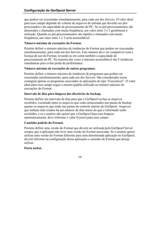 Configuração do GerSpool Server

que podem ser executadas simultaneamente, para cada um dos Servers. O valor ideal
para esse campo depende do volume de arquivos de entrada que deverão ser pré-
processados e da capacidade de processamento do PC. Se os pré-processamentos são
demorados e chamados com muita freqüência, um valor entre 3 e 5 geralmente é
utilizado. Quando os pré-processamentos são rápidos e chamados sem muita
freqüência, um valor entre 1 e 3 seria aconselhável.
Número máximo de execuções do Format.
Permite definir o número máximo de instâncias do Format que podem ser executadas
simultaneamente, para cada um dos Servers. Este número deve ser compatível com a
licença de uso do Format, levando-se em conta também a capacidade de
processamento do PC. Na maioria das vezes o máximo aconselhável são 5 instâncias
simultâneas para evitar perda de performance.
Número máximo de execuções de outros programas.
Permite definir o número máximo de instâncias de programas que podem ser
executadas simultaneamente, para cada um dos Servers. São considerados nessa
contagem apenas os programas associados às aplicações do tipo “Executável”. O valor
ideal para esse campo segue o mesmo padrão utilizado no número máximo de
execuções do Format.
Intervalo de dias para limpeza dos diretórios de backup.
Permite definir um intervalo de dias para que o GerSpool exclua os arquivos
recebidos, excluindo tanto os arquivos que estão armazenados nas pastas de backup
quanto os arquivos que estão nas pastas de controle interno do GerSpool. Arquivos
que tenham sido criados há um número de dias maior do que o informado serão
excluídos, e se o usuário não quiser que o GerSpool faça essa limpeza
automaticamente, deve informar o valor 0 (zero) para esse campo.
Caminho padrão do Format.
Permite definir uma versão do Format que deverá ser utilizada pelo GerSpool Server
sempre que a aplicação não tiver uma versão do Format associada. Se o usuário quiser
utilizar uma versão do Format diferente para uma determinada aplicação no GerSpool,
deverá informar na configuração dessa aplicação o caminho do Format que deseja
utilizar.
Porta socket.

                                        14
 