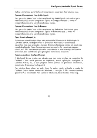 Configuração do GerSpool Server

Define a porta local que o GerSpool Server deverá alocar para ficar ativo na rede.
Compartilhamento do Log do GerSpool.
Para que o GerSpool Client exiba o arquivo de log do GerSpool, é necessário que o
administrador do sistema compartilhe a pasta do GerSpool na rede. O nome do
compartilhamento deve ser informado nesse campo.
Compartilhamento do Log do Format.
Para que o GerSpool Client exiba o arquivo de log do Format, é necessário que o
administrador do sistema compartilhe a pasta do Format na rede. O nome do
compartilhamento deve ser informado nesse campo.
Pasta de entrada central.
Permite que o usuário especifique uma pasta central de entrada de arquivos para o
GerSpool Server, válida para todas as aplicações. Nesse caso, o usuário deve
especificar para cada aplicação a máscara de nomenclatura que associa um arquivo de
entrada à aplicação. Dessa forma sempre que um arquivo for encontrado na pasta
central, será feita uma comparação entre o seu nome e as máscaras especificadas nas
aplicações, para identificar a qual aplicação o arquivo está associado.
Funcionamento do GerSpool Server
O GerSpool Server precisa ser ativado para que possa receber os comandos do
GerSpool Client (criar processo de impressão, alterar aplicações, configurar o
GerSpool Server, etc.) e suas próprias tarefas (criação de processos automáticos,
manutenção de pastas de backup, etc.).
Para ativá-lo basta clicar no botão Start. Se estiver sendo utilizada a versão do
GerSpool Server como serviço do Windows, a ativação é feita automaticamente
quando o PC é inicializado. Para Desativar o Servidor, basta clicar no botão Stop.




                                          15
                                          P
 