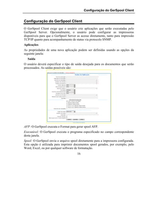 Configuração do GerSpool Client


Configuração do GerSpool Client
O GerSpool Client exige que o usuário crie aplicações que serão executadas pelo
GerSpool Server. Opcionalmente, o usuário pode configurar as impressoras
disponíveis para que o GerSpool Server as acesse diretamente, tanto para impressão
TCP/IP quanto para acompanhamento de status via protocolo SNMP.
Aplicações
As propriedades de uma nova aplicação podem ser definidas usando as opções da
seguinte janela:
  Saída
O usuário deverá especificar o tipo de saída desejada para os documentos que serão
processados. As saídas possíveis são:




AFP: O GerSpool executa o Format para gerar spool AFP.
Executável: O GerSpool executa o programa especificado no campo correspondente
desta janela.
Spool: O GerSpool envia o arquivo spool diretamente para a impressora configurada.
Esta opção é utilizada para imprimir documentos spool gerados, por exemplo, pelo
Word, Excel, ou por qualquer software de formatação.
                                       16
 