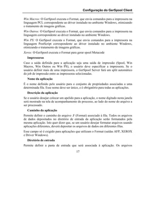 Configuração do GerSpool Client

Win Macros: O GerSpool executa o Format, que envia comandos para a impressora na
linguagem PCL correspondente ao driver instalado no ambiente Windows, otimizando
o tratamento de imagens gráficas.
Win Outros: O GerSpool executa o Format, que envia comandos para a impressora na
linguagem correspondente ao driver instalado no ambiente Windows.
Win PS: O GerSpool executa o Format, que envia comandos para a impressora na
linguagem PostScript correspondente ao driver instalado no ambiente Windows,
otimizando o tratamento de imagens gráficas.
Xerox: O GerSpool executa o Format para gerar spool Metacode
  Impressoras
Caso a saída definida para a aplicação seja uma saída de impressão (Spool, Win
Macros, Win Outros ou Win PS), o usuário deve especificar a impressora. Se o
usuário definir mais de uma impressora, o GerSpool Server fará um split automático
do job de impressão entre as impressoras selecionadas.
  Nome da aplicação
É o nome definido pelo usuário para o conjunto de propriedades associadas a uma
determinada fila. Esse nome deve ser único, e é obrigatório para todas as aplicações.
  Descrição da aplicação
Se o usuário desejar colocar um apelido para a aplicação, o nome digitado nesta janela
será mostrado na tela de acompanhamento do processo, ao lado do nome do arquivo a
ser processado.
  Caminho da aplicação
Permite definir o caminho do arquivo .F (Format) associado à fila. Todos os arquivos
de dados depositados no diretório de entrada da aplicação serão formatados pela
mesma aplicação. Isto quer dizer que, se um usuário desejar formatar arquivos usando
aplicações diferentes, deverá depositar os arquivos de dados em diferentes filas.
Esse campo só é exigido para aplicações que utilizam o Format (saídas AFP, XEROX
e Driver Windows).
  Diretório de entrada
Permite definir a pasta de entrada que será associada à aplicação. Os arquivos
                                         17
 