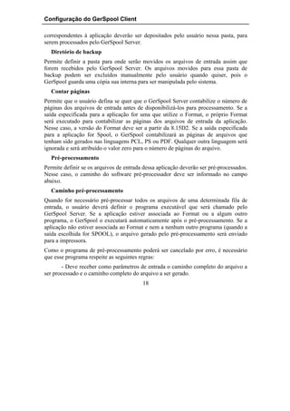 Configuração do GerSpool Client

correspondentes à aplicação deverão ser depositados pelo usuário nessa pasta, para
serem processados pelo GerSpool Server.
  Diretório de backup
Permite definir a pasta para onde serão movidos os arquivos de entrada assim que
forem recebidos pelo GerSpool Server. Os arquivos movidos para essa pasta de
backup podem ser excluídos manualmente pelo usuário quando quiser, pois o
GerSpool guarda uma cópia sua interna para ser manipulada pelo sistema.
  Contar páginas
Permite que o usuário defina se quer que o GerSpool Server contabilize o número de
páginas dos arquivos de entrada antes de disponibilizá-los para processamento. Se a
saída especificada para a aplicação for uma que utilize o Format, o próprio Format
será executado para contabilizar as páginas dos arquivos de entrada da aplicação.
Nesse caso, a versão do Format deve ser a partir da 8.15D2. Se a saída especificada
para a aplicação for Spool, o GerSpool contabilizará as páginas de arquivos que
tenham sido gerados nas linguagens PCL, PS ou PDF. Qualquer outra linguagem será
ignorada e será atribuído o valor zero para o número de páginas do arquivo.
  Pré-processamento
Permite definir se os arquivos de entrada dessa aplicação deverão ser pré-processados.
Nesse caso, o caminho do software pré-processador deve ser informado no campo
abaixo.
  Caminho pré-processamento
Quando for necessário pré-processar todos os arquivos de uma determinada fila de
entrada, o usuário deverá definir o programa executável que será chamado pelo
GerSpool Server. Se a aplicação estiver associada ao Format ou a algum outro
programa, o GerSpool o executará automaticamente após o pré-processamento. Se a
aplicação não estiver associada ao Format e nem a nenhum outro programa (quando a
saída escolhida for SPOOL), o arquivo gerado pelo pré-processamento será enviado
para a impressora.
Como o programa de pré-processamento poderá ser cancelado por erro, é necessário
que esse programa respeite as seguintes regras:
       - Deve receber como parâmetros de entrada o caminho completo do arquivo a
ser processado e o caminho completo do arquivo a ser gerado.
                                         18
 