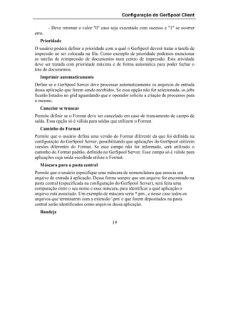 Configuração do GerSpool Client

        - Deve retornar o valor "0" caso seja executado com sucesso e "1" se ocorrer
erro.
   Prioridade
O usuário poderá definir a prioridade com a qual o GerSpool deverá tratar a tarefa de
impressão ao ser colocada na fila. Como exemplo de prioridade podemos mencionar
as tarefas de reimpressão de documentos num centro de impressão. Esta atividade
deve ser tratada com prioridade máxima e de forma automática para poder fechar o
lote de documentos.
   Imprimir automaticamente
Define se o GerSpool Server deve processar automaticamente os arquivos de entrada
dessa aplicação que forem sendo recebidos. Se essa opção não for selecionada, os jobs
ficarão listados no grid aguardando que o operador solicite a criação de processos para
o mesmo.
   Cancelar se truncar
Permite definir se o Format deve ser cancelado em caso de truncamento de campo de
saída. Essa opção só é válida para saídas que utilizem o Format.
   Caminho do Format
Permite que o usuário defina uma versão do Format diferente da que foi definida na
configuração do GerSpool Server, possibilitando que aplicações do GerSpool utilizem
versões diferentes do Format. Se esse campo não for informado, será utilizado o
caminho do Format padrão, definido no GerSpool Server. Esse campo só é válido para
aplicações cuja saída escolhida utilize o Format.
   Máscara para a pasta central
Permite que o usuário especifique uma máscara de nomenclatura que associa um
arquivo de entrada à aplicação. Dessa forma sempre que um arquivo for encontrado na
pasta central (especificada na configuração do GerSpool Server), será feita uma
comparação entre o seu nome e essa máscara, para identificar a qual aplicação o
arquivo está associado. Um exemplo de máscara seria *.prn , e nesse caso todos os
arquivos que terminarem com a extensão '.prn' e que forem depositados na pasta
central serão identificados como arquivos dessa aplicação.
   Bandeja

                                          19
 