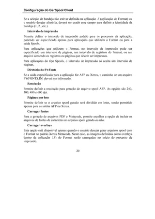 Configuração do GerSpool Client

Se a seleção de bandeja não estiver definida na aplicação .F (aplicação do Format) ou
o usuário desejar alterá-la, deverá ser usado esse campo para definir a identidade da
bandeja (1, 2 , etc.)
  Intervalo de impressão
Permite definir o intervalo de impressão padrão para os processos da aplicação,
podendo ser especificado apenas para aplicações que utilizem o Format ou para a
saída Spools.
Para aplicações que utilizem o Format, no intervalo de impressão pode ser
especificado um intervalo de páginas, um intervalo de registros do Format, ou um
arquivo contendo os registros ou páginas que devem ser impressos.
Para aplicações do tipo Spools, o intervalo de impressão só aceita um intervalo de
páginas.
  Diretório do FwFonts
Se a saída especificada para a aplicação for AFP ou Xerox, o caminho de um arquivo
FWFONTS.INI deverá ser informado.
  Resolução
Permite definir a resolução para geração de arquivo spool AFP. As opções são 240,
300, 480 e 600 dpi.
  Páginas por lote
Permite definir se o arquivo spool gerado será dividido em lotes, sendo permitido
apenas para as saídas AFP ou Xerox.
  Carregar fontes
Para a geração de arquivos PDF e Metacode, permite escolher a opção de incluir os
arquivos de fontes de caracteres no arquivo spool gerado ou não.
  Carregar overlays
Esta opção está disponível apenas quando o usuário desejar gerar arquivos spool com
o Format no padrão Xerox Metacode. Neste caso, as imagens definidas como overlays
dentro da aplicação (.F) do Format serão carregadas no início do processo de
impressão.


                                         20
 
