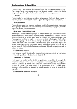 Configuração do GerSpool Client

Permite definir a pasta na qual os arquivos gerados pelo GerSpool serão depositados.
Esse campo só é necessário quando a aplicação for gerar um spool em disco, podendo
ser ignorado quando a aplicação for de impressão direta para a impressora.
  Extensão
Permite definir a extensão dos arquivos gerados pelo GerSpool. Esse campo é
opcional, podendo ser informado quando a aplicação for gerar um spool em disco,
  Imprimir banner
Permite definir se deve ser impresso um banner inicial e final para todas as impressões
dessa aplicação. O banner vem com informações como número de páginas, nome do
arquivo de entrada, data e impressora.
  Gerar spool com o nome original
Permite que o usuário defina se quer que o GerSpool Server gere o arquivo spool com
o seqüencial que é acrescentado automaticamente pelo GerSpool ou com o nome
original do arquivo de entrada. Essa opção só é válida para geração de spools pelo
Format, pois o caminho do arquivo spool a ser gerado é definido pelo GerSpool no
momento da geração do comando de execução do Format. Se várias instâncias do
Format estiverem sendo executadas simultaneamente para um mesmo arquivo de
entrada e essa opção estiver selecionada, podem estar tentando gerar arquivos com o
mesmo nome. O GerSpool não fará essa consistência, deixando essa configuração a
critério do usuário
  Caminho do executável
Neste campo o usuário deverá definir o caminho do programa executável que deverá
ser chamado quando a opção de saída for Executável.
  Parâmetros de execução
Neste espaço o usuário poderá definir os parâmetros necessários à execução do
programa definido acima. Como os programas chamados geralmente exigem o
caminho do arquivo de entrada como parâmetro, e o mesmo é variável, o usuário tem
a opção de escrever %1 como parâmetro, e automaticamente o GerSpool Server
substituirá pelo caminho do arquivo de entrada quando for gerar o comando de
execução.
Configuração das impressoras de rede

                                          22
 