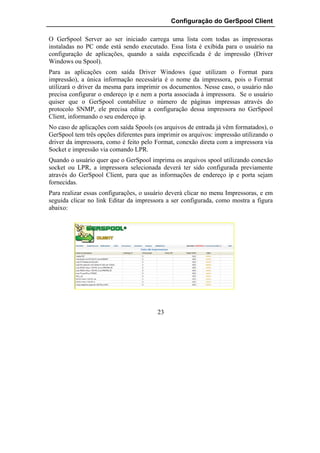 Configuração do GerSpool Client

O GerSpool Server ao ser iniciado carrega uma lista com todas as impressoras
instaladas no PC onde está sendo executado. Essa lista é exibida para o usuário na
configuração de aplicações, quando a saída especificada é de impressão (Driver
Windows ou Spool).
Para as aplicações com saída Driver Windows (que utilizam o Format para
impressão), a única informação necessária é o nome da impressora, pois o Format
utilizará o driver da mesma para imprimir os documentos. Nesse caso, o usuário não
precisa configurar o endereço ip e nem a porta associada à impressora. Se o usuário
quiser que o GerSpool contabilize o número de páginas impressas através do
protocolo SNMP, ele precisa editar a configuração dessa impressora no GerSpool
Client, informando o seu endereço ip.
No caso de aplicações com saída Spools (os arquivos de entrada já vêm formatados), o
GerSpool tem três opções diferentes para imprimir os arquivos: impressão utilizando o
driver da impressora, como é feito pelo Format, conexão direta com a impressora via
Socket e impressão via comando LPR.
Quando o usuário quer que o GerSpool imprima os arquivos spool utilizando conexão
socket ou LPR, a impressora selecionada deverá ter sido configurada previamente
através do GerSpool Client, para que as informações de endereço ip e porta sejam
fornecidas.
Para realizar essas configurações, o usuário deverá clicar no menu Impressoras, e em
seguida clicar no link Editar da impressora a ser configurada, como mostra a figura
abaixo:




                                         23
 