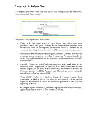 Configuração do GerSpool Client

O GerSpool apresentará uma tela para edição das configurações da impressora,
conforme mostra a figura a seguir:




Os seguintes campos podem ser preenchidos:
   -   Endereço IP: Este campo deverá ser especificado caso a impressora tenha
       protocolo SNMP, para que o GerSpool Server possa dialogar com ela e obter
       informações sobre seu desempenho, assim como quando o GerSpool for se
       comunicar com a impressora via socket ou LPR para imprimir os documentos.
   -   Porta Socket: Deverá ser especificado apenas quando o GerSpool Server for se
       comunicar com a impressora via socket. O número da Porta para conexão via
       socket é fornecido pelo fabricante da impressora, sendo normalmente utilizado
       o número 10000.
   -   Porta LPR: Deverá ser especificado apenas quando o GerSpool Server for se
       comunicar com a impressora via protocolo LPR. Esse campo pode ser um
       número de porta, ou um nome de fila, dependendo do ambiente. O número da
       Porta para conexão via LPR é fornecido pelo fabricante da impressora, sendo
       normalmente utilizado o número 9001.
   -   Testar SNMP: Define se o GerSpool Server deve testar o status dessa
       impressora via SNMP e utilizar esse protocolo para contabilização de páginas
       impressas. O endereço IP deverá ser informado pelo usuário para que esta
       opção seja efetivada.
   -   Os campos Páginas impressas, Quantidade de papel e Estado não são editáveis,
       apenas informam os últimos valores obtidos via SNMP.

                                        24
 
