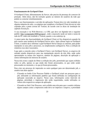 Configuração do GerSpool Client

Funcionamento do GerSpool Client
O GerSpool Client, diferentemente do Server, não precisa da presença do conector de
proteção. Além disso, não há restrição quanto ao número de usuários da rede que
podem se conectar simultaneamente.
Para o seu funcionamento o servidor de aplicações Tomcat deve ter sido instalado em
alguma máquina da rede, e as páginas que compõem o GerSpool Client devem ter sido
copiadas para a pasta correta do Tomcat, de acordo com as dicas de instalação do
capítulo Instalação.
A sua execução é via Web Browser, e a URL que deve ser digitada tem o seguinte
padrão: http://computador:8080/gerspool , onde computador pode ser tanto o nome de
rede do PC onde está instalado o Tomcat, quanto o seu endereço ip.
A maior parte das funcionalidades do GerSpool Client só fica disponíveis quando há
pelo menos uma instância do GerSpool Server ativa. Após efetuar login no GerSpool
Client, o usuário deve informar a qual GerSpool Server deseja se conectar, para poder
manipular os seus jobs e processos, ou simplesmente configurá-lo. Para a exibição de
relatórios isso não é necessário.
Logo após a conexão entre o GerSpool Client e um GerSpool Server, os arquivos de
entrada estarão disponíveis para sua manipulação através da tela Jobs, onde serão
apresentados os nomes dos arquivos, número de páginas, descrição da aplicação e
outras informações de interesse do usuário.
Nessa tela existe a opção de filtrar a exibição dos jobs, permitindo que sejam exibidos
todos os jobs, apenas os que ainda não foram processados, os que estão sendo
processados no momento, e os que já foram processados.
Para criar um processo de impressão ou outro qualquer para um determinado job, o
usuário tem duas opções:
−   Clicando no botão Criar Processo Padrão o GerSpool criará um processo para o
    job, utilizando as informações padrões que foram definidas na configuração da
    aplicação associada ao arquivo. Nesse caso, informações como intervalo de
    páginas, prioridade e impressora não serão requisitadas, sendo utilizados os
    valores dos respectivos campos da aplicação.
−   Clicando no link Criar Processo, será exibida uma tela para que o usuário informe
    alguns campos como a impressora onde deve ser impresso o arquivo, a prioridade

                                          25
 