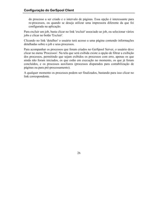 Configuração do GerSpool Client

   do processo a ser criado e o intervalo de páginas. Essa opção é interessante para
   re-processos, ou quando se deseja utilizar uma impressora diferente da que foi
   configurada na aplicação.
Para excluir um job, basta clicar no link 'excluir' associado ao job, ou selecionar vários
jobs e clicar no botão 'Excluir'.
Clicando no link 'detalhes' o usuário terá acesso a uma página contendo informações
detalhadas sobre o job e seus processos.
Para acompanhar os processos que foram criados no GerSpool Server, o usuário deve
clicar no menu 'Processos'. Na tela que será exibida existe a opção de filtrar a exibição
dos processos, permitindo que sejam exibidos os processos com erro, apenas os que
ainda não foram iniciados, os que estão em execução no momento, os que já foram
concluídos, e os processos auxiliares (processos disparados para contabilização de
páginas ou para pré-processamento).
A qualquer momento os processos podem ser finalizados, bastando para isso clicar no
link correspondente.




                                           26
 