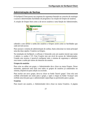 Configuração do GerSpool Client


Administração de Senhas
O GerSpool Client possui um esquema de segurança baseado no conceito de restringir
o acesso a determinadas facilidades do programa e na criação de Grupos de usuários.
A criação de Grupos bem como a de novos usuários é uma função do Administrador,




cabendo a este definir a senha dos usuários e Grupos assim como as facilidades que
cada um terá acesso.
Para acessar o sistema de administração de senhas, basta selecionar no menu principal
uma das duas opções: Usuários ou Grupos.
Na instalação do GerSpool, o software é fornecido com um usuário inicial cujo nome
é admin e a senha é 123. Este Usuário tem um nível de acesso de Administrador.
Usando este recurso, é possível configurar todo o sistema de segurança e substituir
esse nome e senha por outros do interesse do usuário.
Grupos de usuários
Para criar ou editar um grupo, o Administrador deve clicar no menu Grupos. Nesse
momento, aparecerá uma lista com todos os grupos de usuários já cadastrados no
sistema, disponíveis para edição ou exclusão.
Para incluir um novo grupo, deve-se clicar no botão 'Inserir grupo'. Uma tela será
exibida solicitando um nome para o grupo, e após o clique no botão 'Avançar' será
exibida uma tela para que o administrador especifique as permissões para o grupo.
Usuários
Para inserir um usuário, o Administrador deve clicar no menu Usuários. A página

                                         27
 