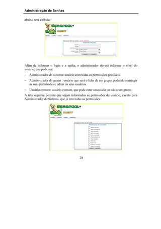 Administração de Senhas

abaixo será exibida:




Além de informar o login e a senha, o administrador deverá informar o nível do
usuário, que pode ser:
− Administrador do sistema: usuário com todas as permissões possíveis.
− Administrador do grupo : usuário que será o líder de um grupo, podendo restringir
  as suas permissões e editar os seus usuários.
− Usuário comum: usuário comum, que pode estar associado ou não a um grupo.
A tela seguinte permite que sejam informadas as permissões do usuário, exceto para
Administrador do Sistema, que já tem todas as permissões:




                                        28
 