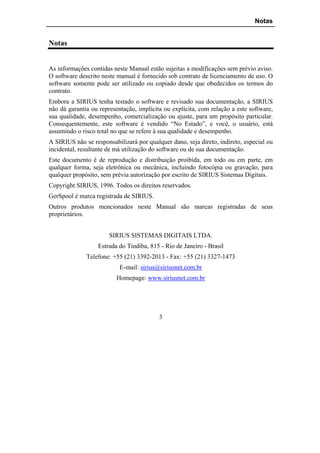 Notas


Notas


As informações contidas neste Manual estão sujeitas a modificações sem prévio aviso.
O software descrito neste manual é fornecido sob contrato de licenciamento de uso. O
software somente pode ser utilizado ou copiado desde que obedecidos os termos do
contrato.
Embora a SIRIUS tenha testado o software e revisado sua documentação, a SIRIUS
não dá garantia ou representação, implícita ou explícita, com relação a este software,
sua qualidade, desempenho, comercialização ou ajuste, para um propósito particular.
Consequentemente, este software é vendido “No Estado”, e você, o usuário, está
assumindo o risco total no que se refere à sua qualidade e desempenho.
A SIRIUS não se responsabilizará por qualquer dano, seja direto, indireto, especial ou
incidental, resultante de má utilização do software ou de sua documentação.
Este documento é de reprodução e distribuição proibida, em todo ou em parte, em
qualquer forma, seja eletrônica ou mecânica, incluindo fotocópia ou gravação, para
qualquer propósito, sem prévia autorização por escrito de SIRIUS Sistemas Digitais.
Copyright SIRIUS, 1996. Todos os direitos reservados.
GerSpool é marca registrada de SIRIUS.
Outros produtos mencionados neste Manual são marcas registradas de seus
proprietários.


                       SIRIUS SISTEMAS DIGITAIS LTDA.
                  Estrada do Tindiba, 815 - Rio de Janeiro - Brasil
              Telefone: +55 (21) 3392-2013 - Fax: +55 (21) 3327-1473
                           E-mail: sirius@siriusnet.com.br
                          Homepage: www.siriusnet.com.br




                                          3
 